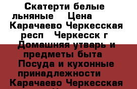 Скатерти белые, льняные. › Цена ­ 150 - Карачаево-Черкесская респ., Черкесск г. Домашняя утварь и предметы быта » Посуда и кухонные принадлежности   . Карачаево-Черкесская респ.,Черкесск г.